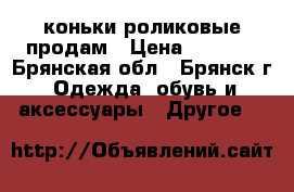 коньки роликовые продам › Цена ­ 1 500 - Брянская обл., Брянск г. Одежда, обувь и аксессуары » Другое   